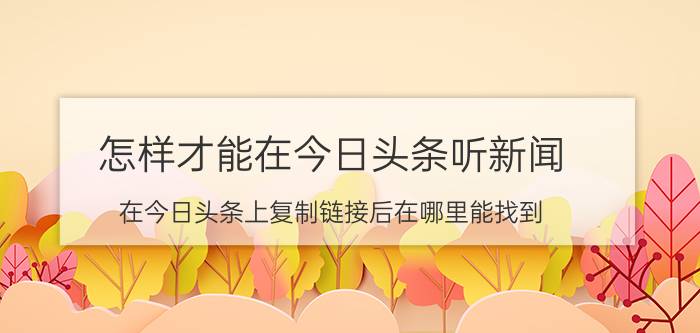 怎样才能在今日头条听新闻 在今日头条上复制链接后在哪里能找到？